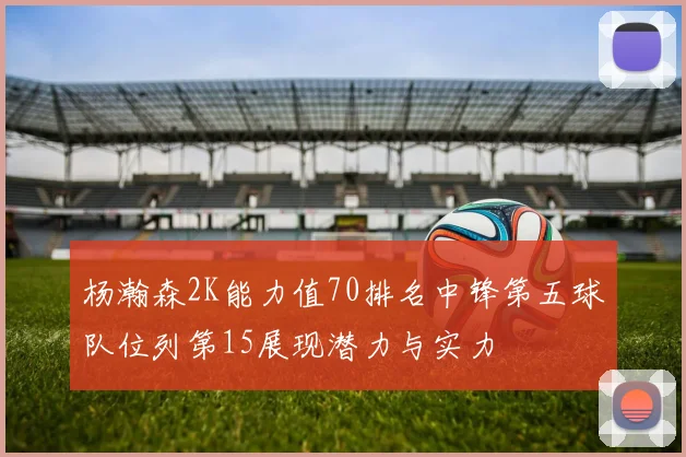 杨瀚森2K能力值70排名中锋第五球队位列第15展现潜力与实力