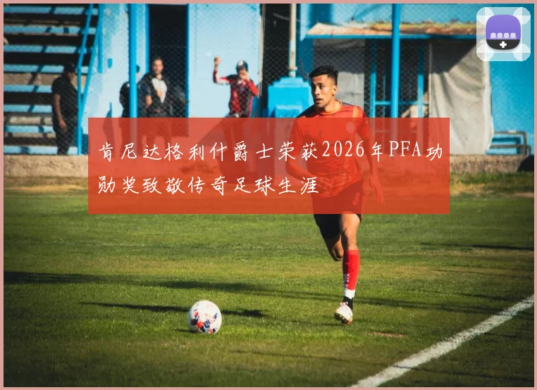 肯尼达格利什爵士荣获2026年PFA功勋奖致敬传奇足球生涯