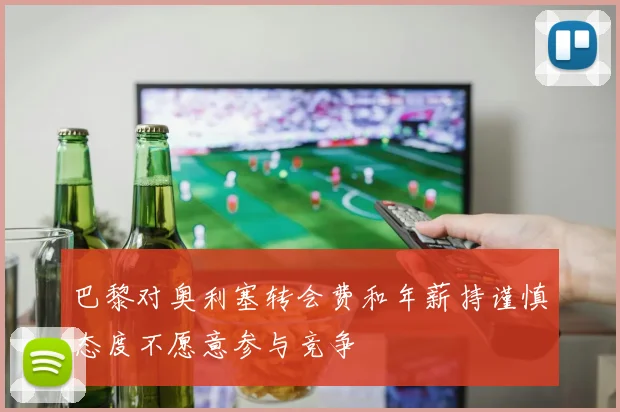 巴黎对奥利塞转会费和年薪持谨慎态度不愿意参与竞争